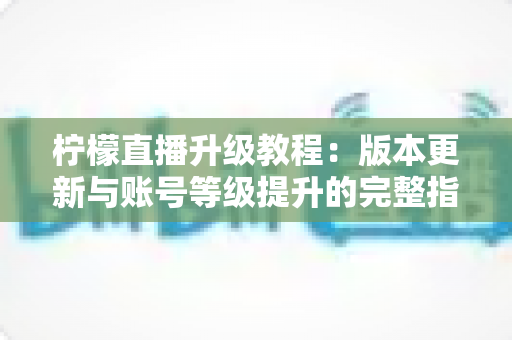 柠檬直播升级教程:版本更新与账号等级提升的完整指南 柠檬直播升级教程:版本更新与账号等级提升的完整指南
