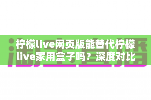 柠檬live网页版能替代柠檬live家用盒子吗？深度对比分析与实用选择指南