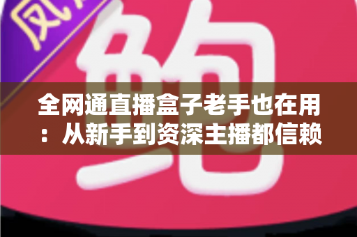 全网通直播盒子老手也在用:从新手到资深主播都信赖的开播神器深度解析 全网通直播盒子老手也在用:从新手到资深主播都信赖的开播神器深度解析
