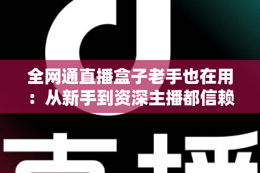 全网通直播盒子老手也在用：从新手到资深主播都信赖的开播神器深度解析
