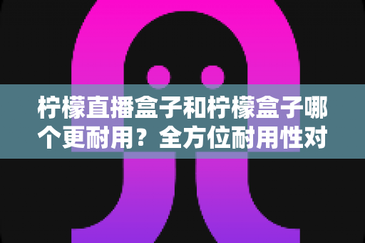 柠檬直播盒子和柠檬盒子哪个更耐用？全方位耐用性对比与选购避坑指南