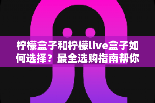 柠檬盒子和柠檬live盒子如何选择?最全选购指南帮你一次搞懂两大热门电视盒子 柠檬盒子和柠檬live盒子如何选择?最全选购指南帮你一次搞懂两大热门电视盒子