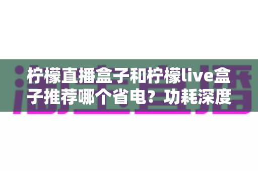 柠檬直播盒子和柠檬live盒子推荐哪个省电?功耗深度对比与省电选购全攻略 柠檬直播盒子和柠檬live盒子推荐哪个省电?功耗深度对比与省电选购全攻略