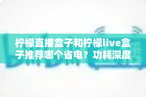 柠檬直播盒子和柠檬live盒子推荐哪个省电?功耗深度对比与省电选购全攻略 柠檬直播盒子和柠檬live盒子推荐哪个省电?功耗深度对比与省电选购全攻略