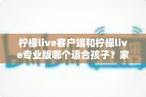 柠檬live客户端和柠檬live专业版哪个适合孩子?家长选购前必读的完整指南 柠檬live客户端和柠檬live专业版哪个适合孩子?家长选购前必读的完整指南