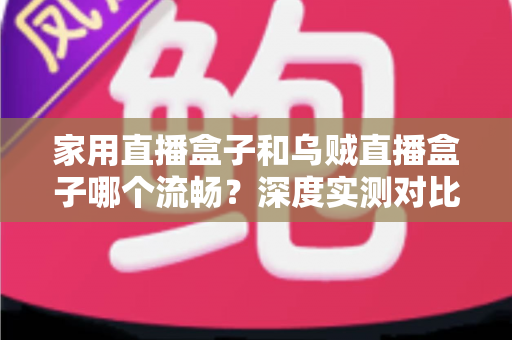 家用直播盒子和乌贼直播盒子哪个流畅？深度实测对比助你告别卡顿烦恼