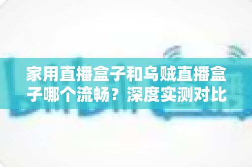 家用直播盒子和乌贼直播盒子哪个流畅？深度实测对比助你告别卡顿烦恼