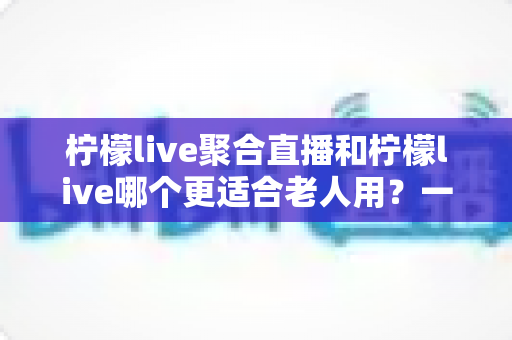 柠檬live聚合直播和柠檬live哪个更适合老人用？一文读懂两款应用的选择指南