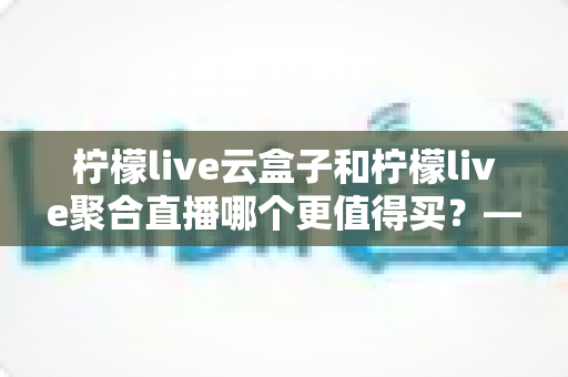 柠檬live云盒子和柠檬live聚合直播哪个更值得买？——深度对比帮你选对不踩坑