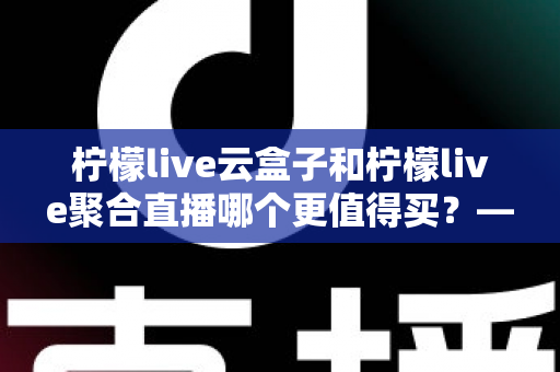 柠檬live云盒子和柠檬live聚合直播哪个更值得买？——深度对比帮你选对不踩坑