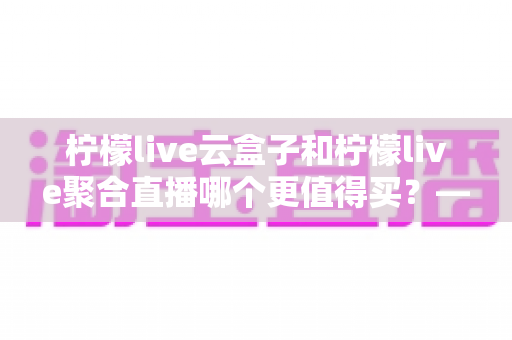 柠檬live云盒子和柠檬live聚合直播哪个更值得买？——深度对比帮你选对不踩坑