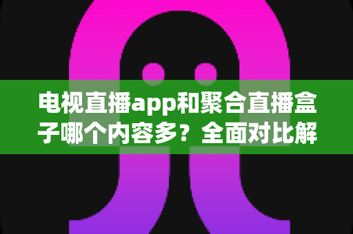 电视直播app和聚合直播盒子哪个内容多？全面对比解析助你找到最佳观影方案