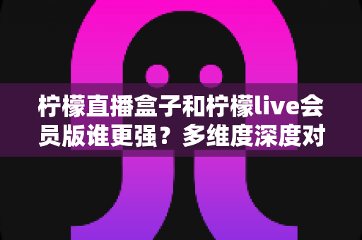 柠檬直播盒子和柠檬live会员版谁更强？多维度深度对比帮你选出最适合的观影方案