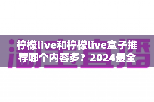 柠檬live和柠檬live盒子推荐哪个内容多?2024最全内容资源对比评测帮你选对不踩坑 柠檬live和柠檬live盒子推荐哪个内容多?2024最全内容资源对比评测帮你选对不踩坑
