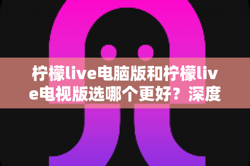 柠檬live电脑版和柠檬live电视版选哪个更好？深度对比评测助你选对版本