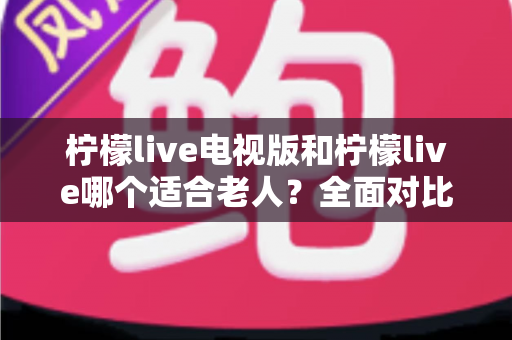 柠檬live电视版和柠檬live哪个适合老人?全面对比分析与实用选购指南 柠檬live电视版和柠檬live哪个适合老人?全面对比分析与实用选购指南