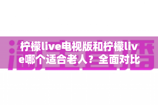 柠檬live电视版和柠檬live哪个适合老人?全面对比分析与实用选购指南 柠檬live电视版和柠檬live哪个适合老人?全面对比分析与实用选购指南