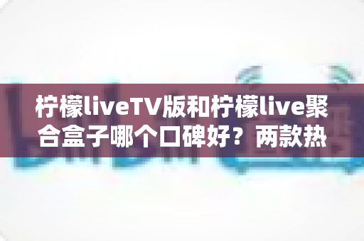 柠檬liveTV版和柠檬live聚合盒子哪个口碑好？两款热门观看方案的深度对比与选购指南