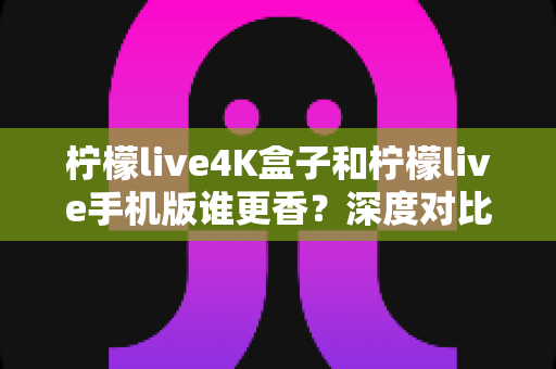 柠檬live4K盒子和柠檬live手机版谁更香?深度对比助你选对观影神器 柠檬live4K盒子和柠檬live手机版谁更香?深度对比助你选对观影神器
