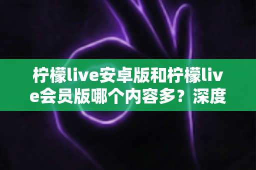 柠檬live安卓版和柠檬live会员版哪个内容多？深度对比与实用选择指南