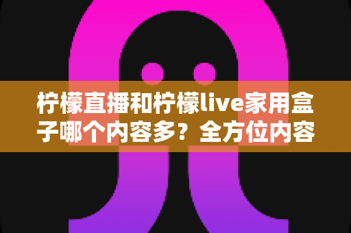 柠檬直播和柠檬live家用盒子哪个内容多？全方位内容资源对比与选购指南
