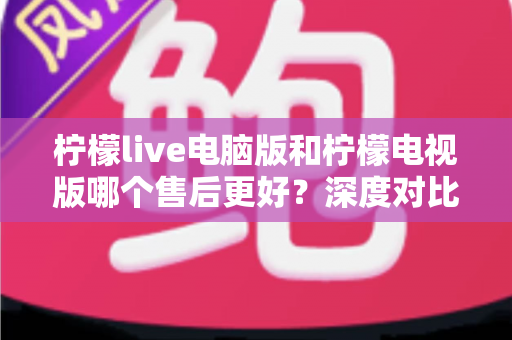 柠檬live电脑版和柠檬电视版哪个售后更好？深度对比解析与实用选择指南