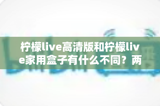 柠檬live高清版和柠檬live家用盒子有什么不同？两款产品全方位深度对比与选购避坑指南
