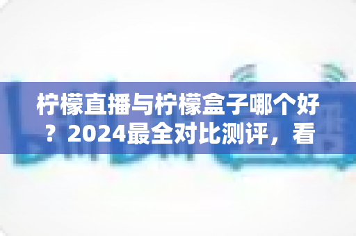 柠檬直播与柠檬盒子哪个好？2024最全对比测评，看完再选不踩坑