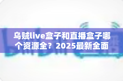 乌贼live盒子和直播盒子哪个资源全?2025最新全面对比评测与避坑选购指南 乌贼live盒子和直播盒子哪个资源全?2025最新全面对比评测与避坑选购指南