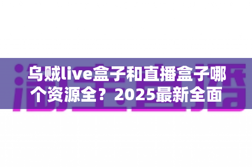 乌贼live盒子和直播盒子哪个资源全?2025最新全面对比评测与避坑选购指南 乌贼live盒子和直播盒子哪个资源全?2025最新全面对比评测与避坑选购指南