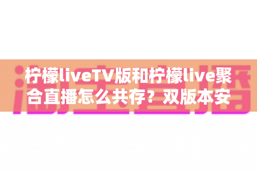 柠檬liveTV版和柠檬live聚合直播怎么共存?双版本安装使用全攻略一文读懂 柠檬liveTV版和柠檬live聚合直播怎么共存?双版本安装使用全攻略一文读懂