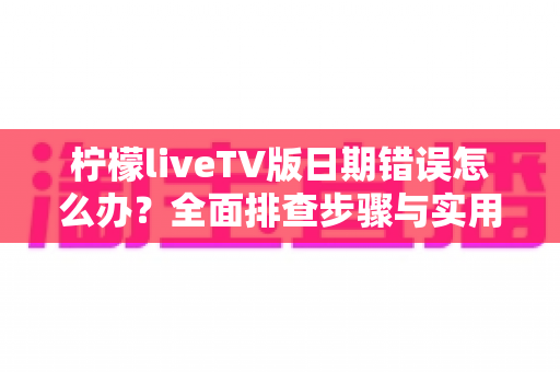 柠檬liveTV版日期错误怎么办？全面排查步骤与实用解决指南