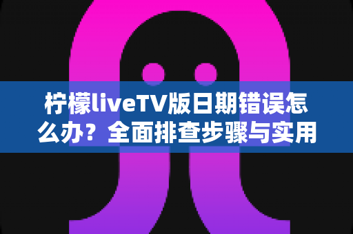 柠檬liveTV版日期错误怎么办？全面排查步骤与实用解决指南