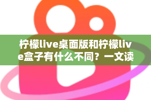 柠檬live桌面版和柠檬live盒子有什么不同？一文读懂两大版本的核心差异与选择指南