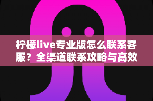 柠檬live专业版怎么联系客服?全渠道联系攻略与高效沟通技巧一网打尽 柠檬live专业版怎么联系客服?全渠道联系攻略与高效沟通技巧一网打尽