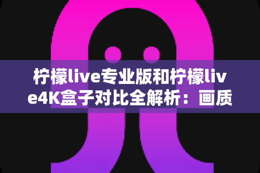 柠檬live专业版和柠檬live4K盒子对比全解析：画质、性能、价格一次看懂，选对不花冤枉钱