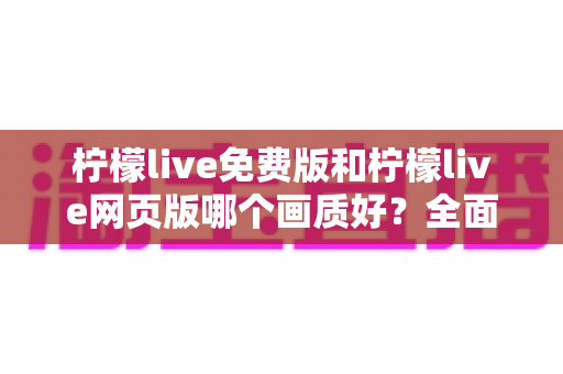 柠檬live免费版和柠檬live网页版哪个画质好？全面深度对比解析，助你选出最佳观看体验方案