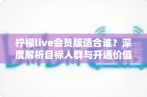 柠檬live会员版适合谁？深度解析目标人群与开通价值指南