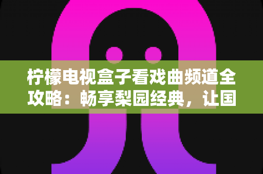 柠檬电视盒子看戏曲频道全攻略：畅享梨园经典，让国粹艺术点亮您的客厅