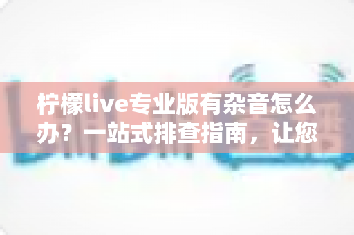 柠檬live专业版有杂音怎么办？一站式排查指南，让您的直播音质清晰如初