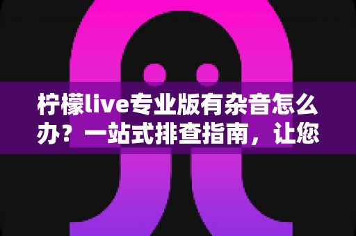 柠檬live专业版有杂音怎么办？一站式排查指南，让您的直播音质清晰如初