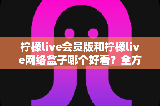 柠檬live会员版和柠檬live网络盒子哪个好看?全方位深度对比解析,帮你选出更佳观影方案 柠檬live会员版和柠檬live网络盒子哪个好看?全方位深度对比解析,帮你选出更佳观影方案