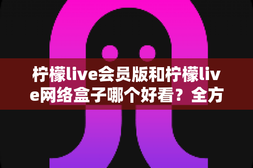 柠檬live会员版和柠檬live网络盒子哪个好看？全方位深度对比解析，帮你选出更佳观影方案
