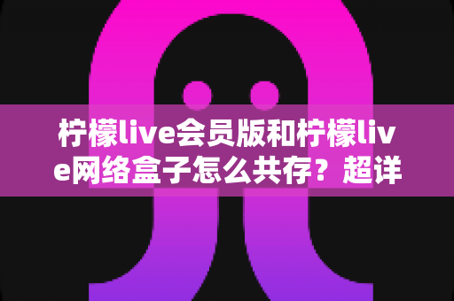 柠檬live会员版和柠檬live网络盒子怎么共存?超详细双版本安装教程与实用避坑指南 柠檬live会员版和柠檬live网络盒子怎么共存?超详细双版本安装教程与实用避坑指南