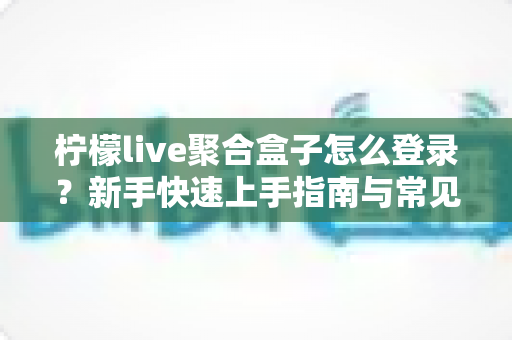 柠檬live聚合盒子怎么登录？新手快速上手指南与常见问题全解析