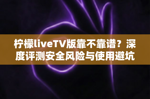柠檬liveTV版靠不靠谱?深度评测安全风险与使用避坑指南全解析 柠檬liveTV版靠不靠谱?深度评测安全风险与使用避坑指南全解析