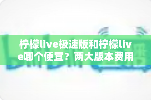 柠檬live极速版和柠檬live哪个便宜?两大版本费用对比与省钱选择全攻略 柠檬live极速版和柠檬live哪个便宜?两大版本费用对比与省钱选择全攻略