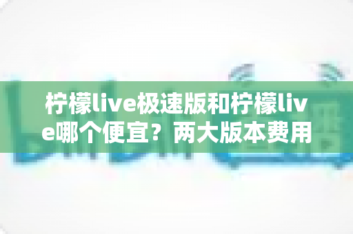 柠檬live极速版和柠檬live哪个便宜?两大版本费用对比与省钱选择全攻略 柠檬live极速版和柠檬live哪个便宜?两大版本费用对比与省钱选择全攻略