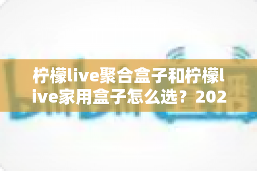 柠檬live聚合盒子和柠檬live家用盒子怎么选？2025最新选购攻略与深度对比全解析