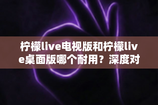 柠檬live电视版和柠檬live桌面版哪个耐用?深度对比分析与选购指南 柠檬live电视版和柠檬live桌面版哪个耐用?深度对比分析与选购指南